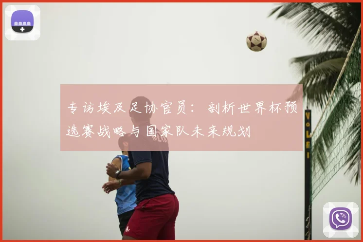专访埃及足协官员：剖析世界杯预选赛战略与国家队未来规划