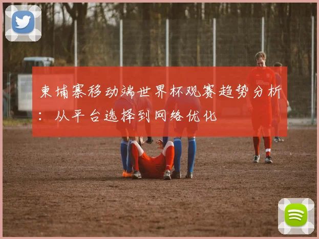 柬埔寨移动端世界杯观赛趋势分析：从平台选择到网络优化