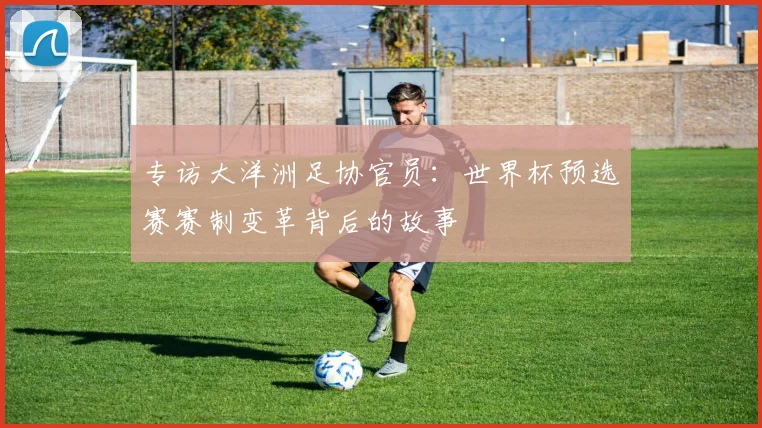 专访大洋洲足协官员：世界杯预选赛赛制变革背后的故事