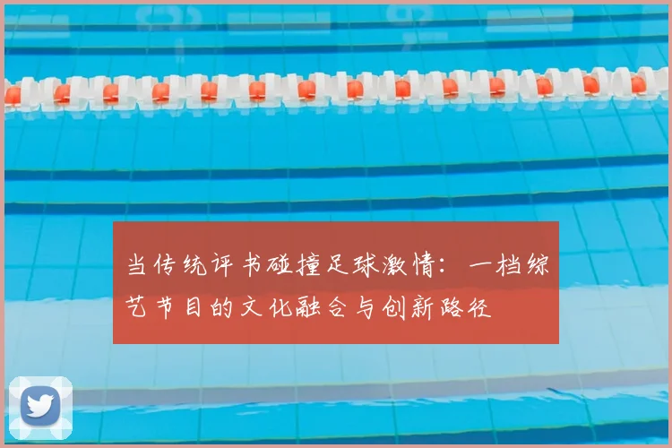 当传统评书碰撞足球激情:一档综艺节目的文化融合与创新路径