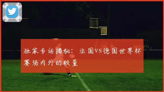 独家专访揭秘:法国vs德国世界杯赛场内外的较量