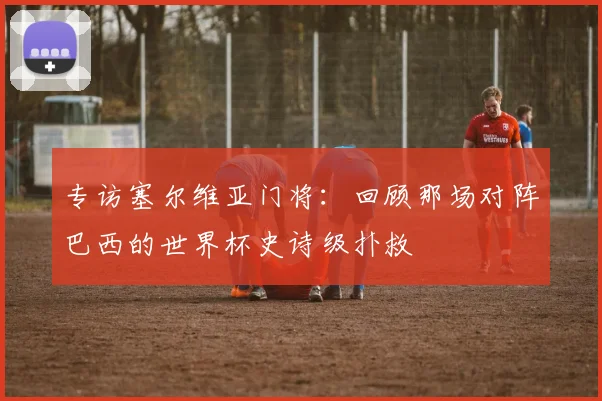 专访塞尔维亚门将：回顾那场对阵巴西的世界杯史诗级扑救