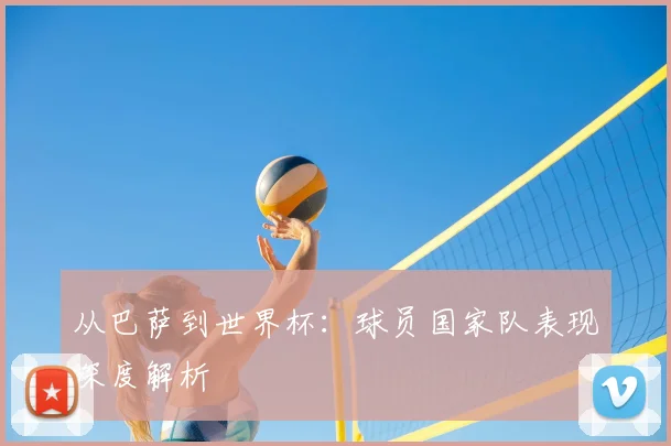 从巴萨到世界杯：球员国家队表现深度解析