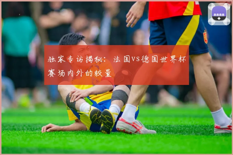 独家专访揭秘:法国vs德国世界杯赛场内外的较量