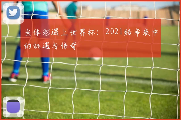 当体彩遇上世界杯:2021赔率表中的机遇与传奇